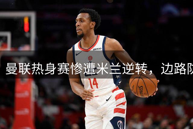 曼联热身赛惨遭米兰逆转，边路防守漏洞暴露无遗